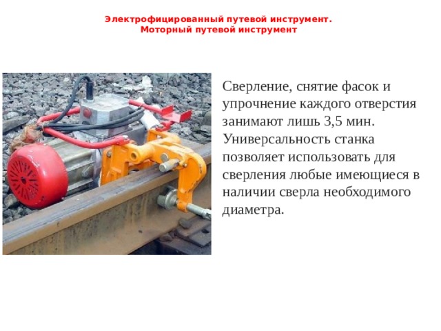 Электрофицированный путевой инструмент.  Моторный путевой инструмент   Сверление, снятие фасок и упрочнение каждого отверстия занимают лишь 3,5 мин. Универсальность станка позволяет использовать для сверления любые имеющиеся в наличии сверла необходимого диаметра. 