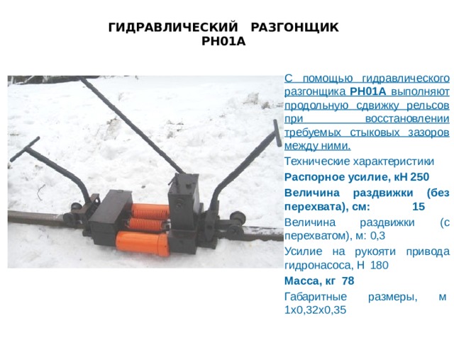 ГИДРАВЛИЧЕСКИЙ РАЗГОНЩИК  РН01А   С помощью гидравлического разгонщика РН01А выполняют продольную сдвижку рельсов при восстановлении требуемых стыковых зазоров между ними.    Технические характеристики Распорное усилие, кН 250 Величина раздвижки (без перехвата), см:   15 Величина раздвижки (с перехватом), м:   0,3 Усилие на рукояти привода гидронасоса, Н   180 Масса, кг 78 Габаритные размеры, м     1х0,32х0,35 