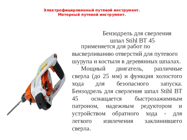 Электрофицированный путевой инструмент.  Моторный путевой инструмент.   Бензодрель для сверления шпал Stihl BT 45 применяется для работ по высверливанию отверстий для путевого шурупа и костыля в деревянных шпалах. Мощный двигатель, различные сверла (до 25 мм) и функция холостого хода для безопасного запуска. Бензодрель для сверления шпал Stihl BT 45 оснащается быстрозажимным патроном, надежным редуктором и устройством обратного хода - для легкого извлечения заклинившего сверла. 
