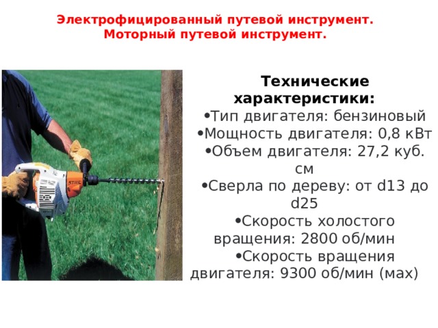 Электрофицированный путевой инструмент.  Моторный путевой инструмент.   Технические характеристики: Тип двигателя: бензиновый Мощность двигателя: 0,8 кВт Объем двигателя: 27,2 куб. см Сверла по дереву: от d13 до d25 Скорость холостого вращения: 2800 об/мин Скорость вращения двигателя: 9300 об/мин (мах) 