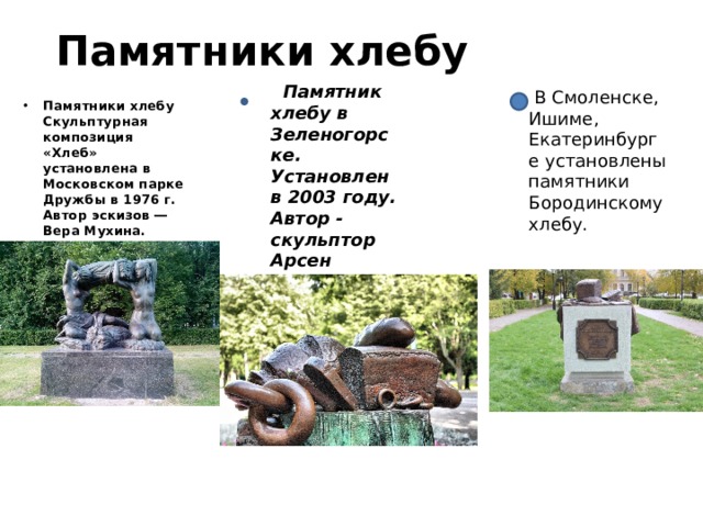 Памятники хлебу  Памятник хлебу в Зеленогорске. Установлен в 2003 году. Автор - скульптор Арсен Аветисян.  В Смоленске, Ишиме, Екатеринбурге установлены памятники Бородинскому хлебу. Памятники хлебу Скульптурная композиция «Хлеб» установлена в Московском парке Дружбы в 1976 г. Автор эскизов ― Вера Мухина. 