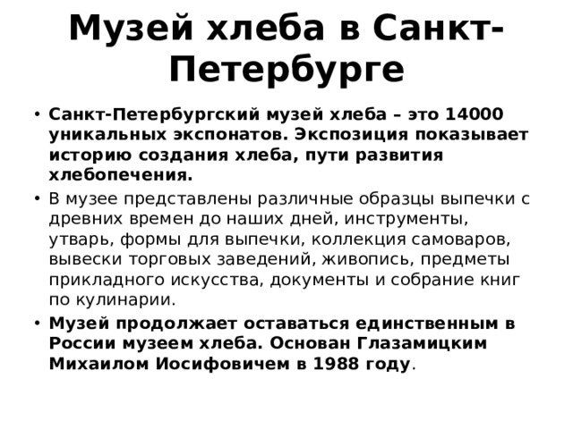 Музей хлеба в Санкт-Петербурге Санкт-Петербургский музей хлеба – это 14000 уникальных экспонатов. Экспозиция показывает историю создания хлеба, пути развития хлебопечения. В музее представлены различные образцы выпечки с древних времен до наших дней, инструменты, утварь, формы для выпечки, коллекция самоваров, вывески торговых заведений, живопись, предметы прикладного искусства, документы и собрание книг по кулинарии. Музей продолжает оставаться единственным в России музеем хлеба. Основан Глазамицким Михаилом Иосифовичем в 1988 году . 