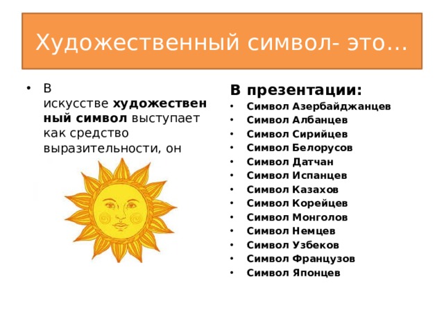 Художественный символ- это… В искусстве  художественный символ  выступает как средство выразительности, он создается художником. В презентации: Символ Азербайджанцев Символ Албанцев Символ Сирийцев Символ Белорусов Символ Датчан Символ Испанцев Символ Казахов Символ Корейцев Символ Монголов Символ Немцев Символ Узбеков Символ Французов Символ Японцев  