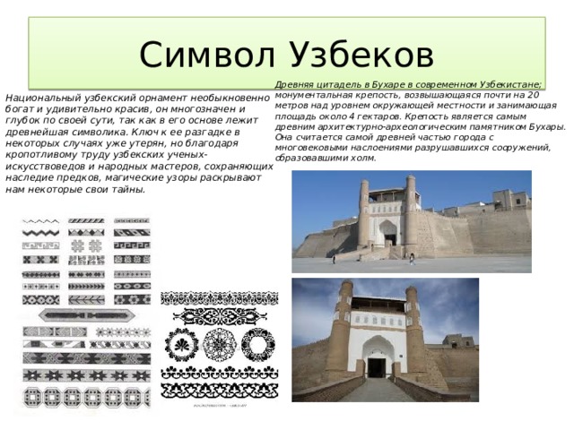 Символ Узбеков Национальный узбекский орнамент необыкновенно богат и удивительно красив, он многозначен и глубок по своей сути, так как в его основе лежит древнейшая символика. Ключ к ее разгадке в некоторых случаях уже утерян, но благодаря кропотливому труду узбекских ученых-искусствоведов и народных мастеров, сохраняющих наследие предков, магические узоры раскрывают нам некоторые свои тайны. Древняя цитадель в Бухаре в современном Узбекистане; монументальная крепость, возвышающаяся почти на 20 метров над уровнем окружающей местности и занимающая площадь около 4 гектаров. Крепость является самым древним архитектурно-археологическим памятником Бухары. Она считается самой древней частью города с многовековыми наслоениями разрушавшихся сооружений, образовавшими холм. 