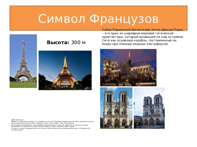Символ Французов  Собор Парижской Богоматери (Нотр-Дам-де-Пари) – это один из шедевров мировой готической архитектуры, который возвышается над островом Сите как огромный корабль, поставленный на якорь при помощи мощных контрфорсов. Высота:  300 м Эйфелева башня Именно это строение ассоциируется с Парижем, да и со всей Францией. Символ, конечно, очень необычный. Больше нигде в мире не встретишь ничего подобного, но на то он и символ, чтобы запоминаться. Долгое время сами французы не воспринимали башню всерьез и около нее ходило масса критиков, которые высмеивали это строение. Но вскоре местные привыкли и даже полюбили символ города. Сегодня это самое посещаемое место и если бы ее убрали сразу после проведенной выставки, то французы бы потеряли многое.   