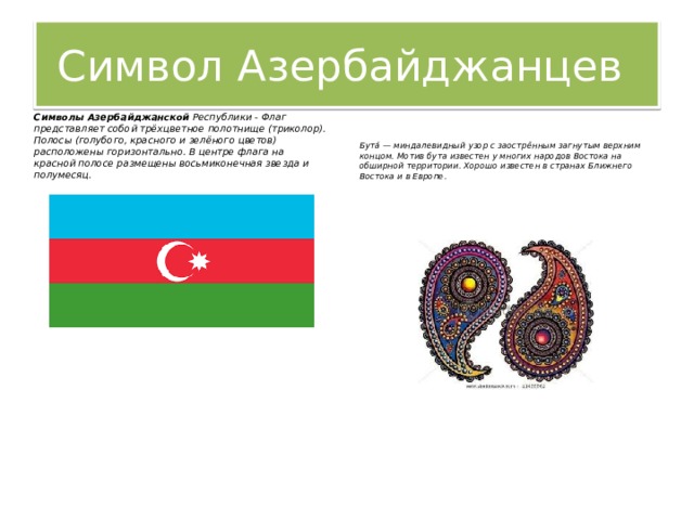 Символ Азербайджанцев Символы Азербайджанской  Республики - Флаг представляет собой трёхцветное полотнище (триколор). Полосы (голубого, красного и зелёного цветов) расположены горизонтально. В центре флага на красной полосе размещены восьмиконечная звезда и полумесяц. Бута́ — миндалевидный узор с заострённым загнутым верхним концом. Мотив бута известен у многих народов Востока на обширной территории. Хорошо известен в странах Ближнего Востока и в Европе. 