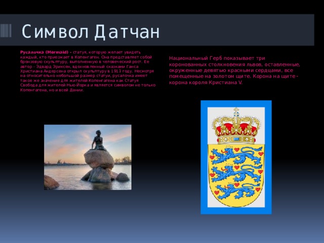 Символ Датчан Русалочка (Mermaid) -  статуя, которую желает увидеть каждый, кто приезжает в Копенгаген. Она представляет собой бронзовую скульптуру, выполненную в человеческий рост. Ее автор – Эдвард Эриксен, вдохновленный сказками Ганса Христиана Андерсена открыл скульптуру в 1913 году. Несмотря на относительно небольшой размер статуи, русалочка имеет такое же значение для жителей Копенгагена как Статуя Свобода для жителей Нью-Йорка и является символом не только Копенгагена, но и всей Дании. Национальный Герб показывает три коронованных столкновения львов, оставленные, окруженные девятью красными сердцами, все помещенные на золотом щите. Корона на щите - корона короля Кристиана V. 