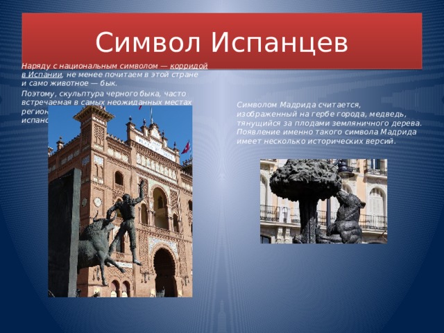 Символ Испанцев Символом Мадрида считается, изображенный на гербе города, медведь, тянущийся за плодами земляничного дерева. Появление именно такого символа Мадрида имеет несколько исторических версий. Наряду с национальным символом —  корридой в Испании , не менее почитаем в этой стране и само животное — бык. Поэтому, скульптура черного быка, часто встречаемая в самых неожиданных местах регионов, является неофициальным испанским символом.  