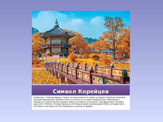 Символ Корейцев Кёнбоккун – главный дворец страны, который многие по праву называют корейским Кремлем. Путешественники без проблем смогут отыскать его в самом сердце Сеула. Невозможно побывать в туристическом городе и забыть заглянуть в это место. Сам дворец был построен еще в XIV столетии. По ряду причин он постоянно менял свой внешний облик. Большая часть построек, из которых состоит Кёнбоккун, сделана из дерева. 