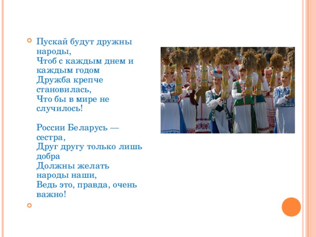 Пускай будут дружны народы,  Чтоб с каждым днем и каждым годом  Дружба крепче становилась,  Что бы в мире не случилось!   России Беларусь — сестра,  Друг другу только лишь добра  Должны желать народы наши,  Ведь это, правда, очень важно! 
