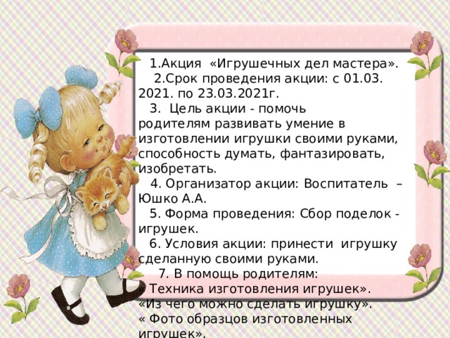 1.Акция  «Игрушечных дел мастера».  2.Срок проведения акции: с 01.03. 2021. по 23.03.2021г. 3.  Цель акции - помочь родителям развивать умение в изготовлении игрушки своими руками, способность думать, фантазировать, изобретать.  4. Организатор акции: Воспитатель – Юшко А.А. 5. Форма проведения: Сбор поделок - игрушек. 6. Условия акции: принести игрушку сделанную своими руками.   7. В помощь родителям:  « Техника изготовления игрушек».  «Из чего можно сделать игрушку».  « Фото образцов изготовленных игрушек». 