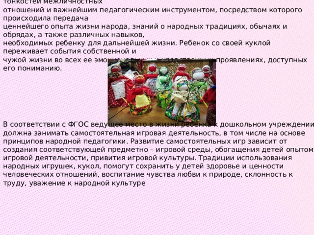 Таким образом, во все времена рукотворная кукла была средством постижения тонкостей межличностных  отношений и важнейшим педагогическим инструментом, посредством которого происходила передача  ценнейшего опыта жизни народа, знаний о народных традициях, обычаях и обрядах, а также различных навыков,  необходимых ребенку для дальнейшей жизни. Ребенок со своей куклой переживает события собственной и  чужой жизни во всех ее эмоциональных и нравственных проявлениях, доступных его пониманию.  В соответствии с ФГОС ведущее место в жизни ребенка к дошкольном учреждении должна занимать самостоятельная игровая деятельность, в том числе на основе принципов народной педагогики. Развитие самостоятельных игр зависит от создания соответствующей предметно – игровой среды, обогащения детей опытом игровой деятельности, привития игровой культуры. Традиции использования народных игрушек, кукол, помогут сохранить у детей здоровье и ценности человеческих отношений, воспитание чувства любви к природе, склонность к труду, уважение к народной культуре 