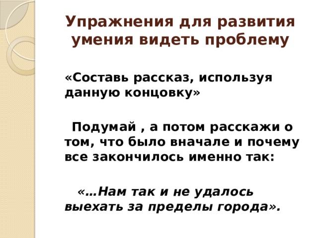Упражнения для развития умения видеть проблему   «Составь рассказ, используя данную концовку»  Подумай , а потом расскажи о том, что было вначале и почему все закончилось именно так:   «…Нам так и не удалось выехать за пределы города». 