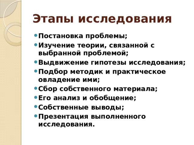 Этапы исследования Постановка проблемы; Изучение теории, связанной с выбранной проблемой; Выдвижение гипотезы исследования; Подбор методик и практическое овладение ими; Сбор собственного материала; Его анализ и обобщение; Собственные выводы; Презентация выполненного исследования. 