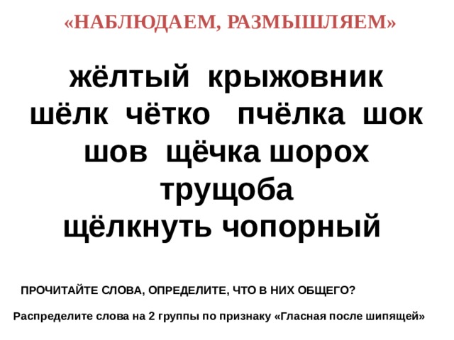  «НАБЛЮДАЕМ, РАЗМЫШЛЯЕМ» жёлтый крыжовник шёлк чётко пчёлка шок шов щёчка шорох трущоба  щёлкнуть чопорный     ПРОЧИТАЙТЕ СЛОВА, ОПРЕДЕЛИТЕ, ЧТО В НИХ ОБЩЕГО? Распределите слова на 2 группы по признаку «Гласная после шипящей» 