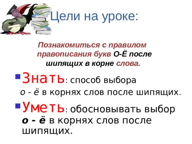 Цели на уроке: Познакомиться с правилом правописания букв О-Ё  после  шипящих в корне слова. Знать : способ выбора  о - ё в корнях слов после шипящих . Уметь : обосновывать выбор о - ё  в корнях слов после шипящих.  