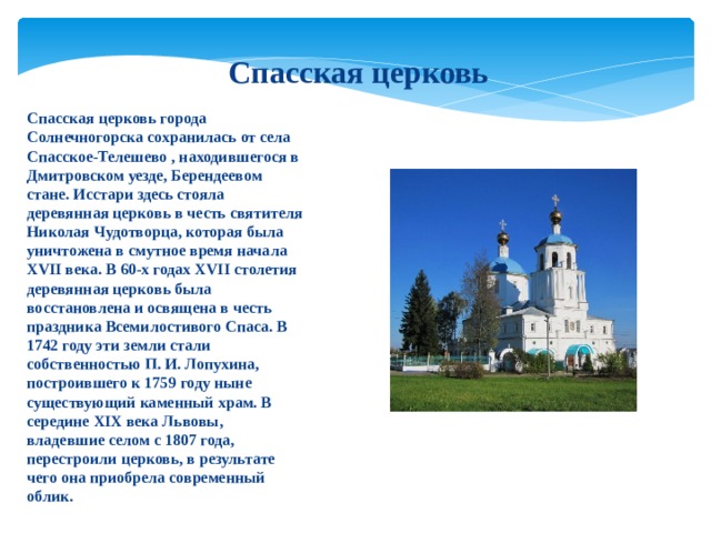 Спасская церковь Спасская церковь города Солнечногорска сохранилась от села Спасское-Телешево , находившегося в Дмитровском уезде, Берендеевом стане. Исстари здесь стояла деревянная церковь в честь святителя Николая Чудотворца, которая была уничтожена в смутное время начала XVII века. В 60-х годах XVII столетия деревянная церковь была восстановлена и освящена в честь праздника Всемилостивого Спаса. В 1742 году эти земли стали собственностью П. И. Лопухина, построившего к 1759 году ныне существующий каменный храм. В середине XIX века Львовы, владевшие селом с 1807 года, перестроили церковь, в результате чего она приобрела современный облик. 