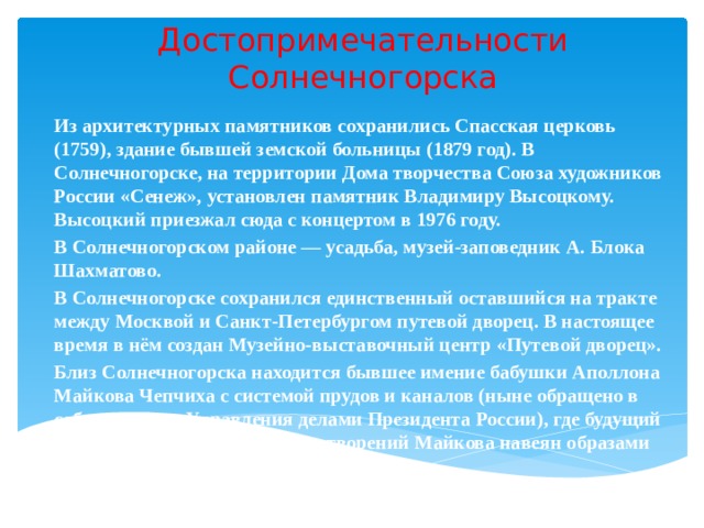 Достопримечательности Солнечногорска Из архитектурных памятников сохранились Спасская церковь (1759), здание бывшей земской больницы (1879 год). В Солнечногорске, на территории Дома творчества Союза художников России «Сенеж», установлен памятник Владимиру Высоцкому. Высоцкий приезжал сюда с концертом в 1976 году. В Солнечногорском районе — усадьба, музей-заповедник А. Блока Шахматово. В Солнечногорске сохранился единственный оставшийся на тракте между Москвой и Санкт-Петербургом путевой дворец. В настоящее время в нём создан Музейно-выставочный центр «Путевой дворец». Близ Солнечногорска находится бывшее имение бабушки Аполлона Майкова Чепчиха с системой прудов и каналов (ныне обращено в собственность Управления делами Президента России), где будущий поэт провёл детство. Ряд стихотворений Майкова навеян образами окрестностей усадьбы.  