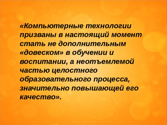  «Компьютерные технологии призваны в настоящий момент стать не дополнительным «довеском» в обучении и воспитании, а неотъемлемой частью целостного образовательного процесса, значительно повышающей его качество».  