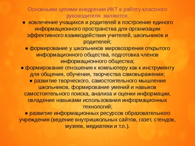 Основными целями внедрения ИКТ в работу классного руководителя  являются: ●  вовлечение учащихся и родителей в построение единого информационного пространства для организации эффективного взаимодействия учителей, школьников и родителей; ● формирование у школьников мировоззрения открытого информационного общества, подготовка членов информационного общества; ● формирование отношения к компьютеру как к инструменту для общения, обучения, творчества самовыражения; ● развитие творческого, самостоятельного мышления школьников, формирование умений и навыков самостоятельного поиска, анализа и оценки информации, овладение навыками использования информационных технологий; ● развитие информационных ресурсов образовательного учреждения (ведение внутришкольных сайтов, газет, стендов, музеев, медиатеки и т.п.). 