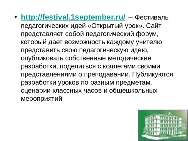 http://festival.1september.ru/  – Фестиваль педагогических идей «Открытый урок». Сайт представляет собой педагогический форум, который дает возможность каждому учителю представить свою педагогическую идею, опубликовать собственные методические разработки, поделиться с коллегами своими представлениями о преподавании. Публикуются разработки уроков по разным предметам, сценарии классных часов и общешкольных мероприятий 