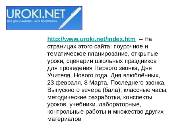 http://www.uroki.net/index.htm   – На страницах этого сайта: поурочное и тематическое планирование, открытые уроки, сценарии школьных праздников для проведения Первого звонка, Дня Учителя, Нового года, Дня влюблённых, 23 февраля, 8 Марта, Последнего звонка, Выпускного вечера (бала), классные часы, методические разработки, конспекты уроков, учебники, лабораторные, контрольные работы и множество других материалов 