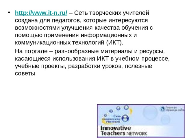 http://www.it-n.ru/ – Сеть творческих учителей создана для педагогов, которые интересуются возможностями улучшения качества обучения с помощью применения информационных и коммуникационных технологий (ИКТ).  На портале – разнообразные материалы и ресурсы, касающиеся использования ИКТ в учебном процессе, учебные проекты, разработки уроков, полезные советы 