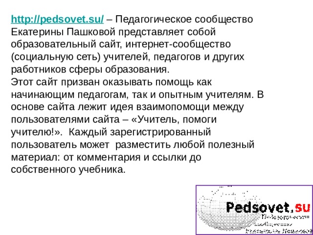 http://pedsovet.su/  – Педагогическое сообщество Екатерины Пашковой представляет собой образовательный сайт, интернет-сообщество (социальную сеть) учителей, педагогов и других работников сферы образования. Этот сайт призван оказывать помощь как начинающим педагогам, так и опытным учителям. В основе сайта лежит идея взаимопомощи между пользователями сайта – «Учитель, помоги учителю!».  Каждый зарегистрированный пользователь может  разместить любой полезный материал: от комментария и ссылки до собственного учебника. 