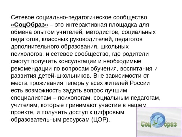 Сетевое социально-педагогическое сообщество «СоцОбраз» – это интерактивная площадка для обмена опытом учителей, методистов, социальных педагогов, классных руководителей, педагогов дополнительного образования, школьных психологов, и сетевое сообщество, где родители смогут получить консультации и необходимые рекомендации по вопросам обучения, воспитания и развития детей-школьников. Вне зависимости от места проживания теперь у всех жителей России есть возможность задать вопрос лучшим специалистам – психологам, социальным педагогам, учителям, которые принимают участие в нашем проекте, и получить доступ к цифровым образовательным ресурсам (ЦОР). 