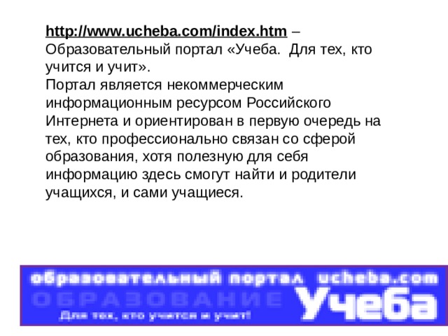 http://www.ucheba.com/index.htm – Образовательный портал «Учеба.  Для тех, кто учится и учит». Портал является некоммерческим информационным ресурсом Российского Интернета и ориентирован в первую очередь на тех, кто профессионально связан со сферой образования, хотя полезную для себя информацию здесь смогут найти и родители учащихся, и сами учащиеся. 