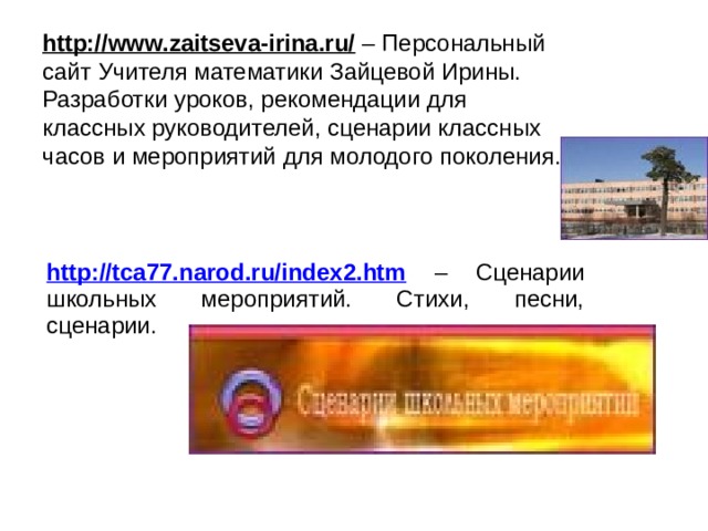http://www.zaitseva-irina.ru/ – Персональный сайт Учителя математики Зайцевой Ирины. Разработки уроков, рекомендации для классных руководителей, сценарии классных часов и мероприятий для молодого поколения. http://tca77.narod.ru/index2.htm – Сценарии школьных мероприятий. Стихи, песни, сценарии. 