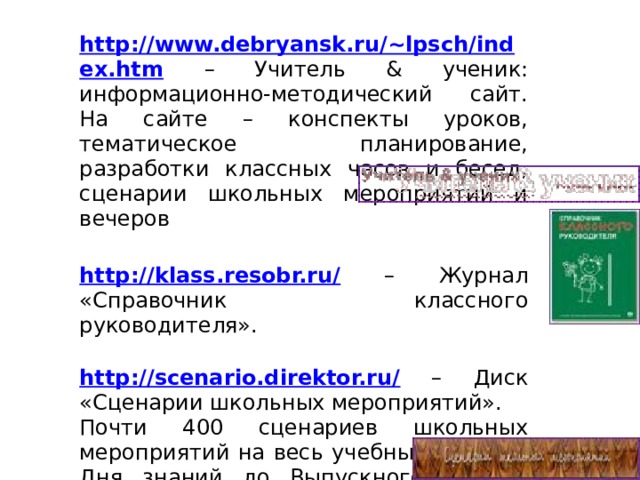 http://www.debryansk.ru/~lpsch/index.htm  – Учитель & ученик: информационно-методический сайт. На сайте – конспекты уроков, тематическое планирование, разработки классных часов и бесед, сценарии школьных мероприятий и вечеров   http://klass.resobr.ru/ – Журнал «Справочник классного руководителя».   http://scenario.direktor.ru/ – Диск «Сценарии школьных мероприятий». Почти 400 сценариев школьных мероприятий на весь учебный год – от Дня знаний до Выпускного вечера. Игровые программы, занимательные уроки, конкурсы и творческие вечера.   