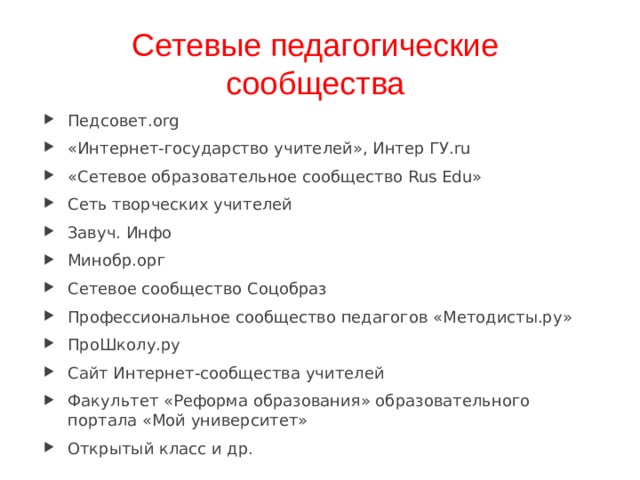 Сетевые педагогические сообщества Педсовет.org «Интернет-государство учителей», Интер ГУ.ru «Сетевое образовательное сообщество Rus Edu» Сеть творческих учителей Завуч. Инфо Минобр.орг Сетевое сообщество Соцобраз Профессиональное сообщество педагогов «Методисты.ру» ПроШколу.ру Сайт Интернет-сообщества учителей Факультет «Реформа образования» образовательного портала «Мой университет» Открытый класс и др.  