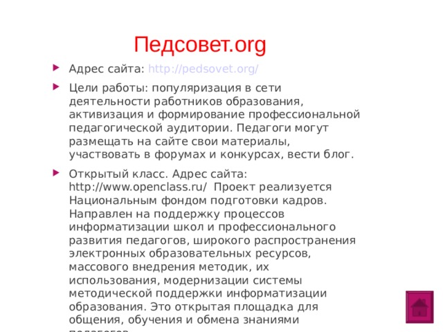 Педсовет.org Адрес сайта: http://pedsovet.org/ Цели работы: популяризация в сети деятельности работников образования, активизация и формирование профессиональной педагогической аудитории. Педагоги могут размещать на сайте свои материалы, участвовать в форумах и конкурсах, вести блог. Открытый класс. Адрес сайта: http://www.openclass.ru/ Проект реализуется Национальным фондом подготовки кадров. Направлен на поддержку процессов информатизации школ и профессионального развития педагогов, широкого распространения электронных образовательных ресурсов, массового внедрения методик, их использования, модернизации системы методической поддержки информатизации образования. Это открытая площадка для общения, обучения и обмена знаниями педагогов.  