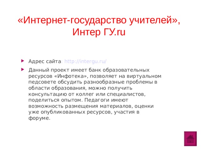 «Интернет-государство учителей», Интер ГУ.ru   Адрес сайта : http://intergu.ru/ Данный проект имеет банк образовательных ресурсов «Инфотека», позволяет на виртуальном педсовете обсудить разнообразные проблемы в области образования, можно получить консультацию от коллег или специалистов, поделиться опытом. Педагоги имеют возможность размещения материалов, оценки уже опубликованных ресурсов, участия в форуме.  