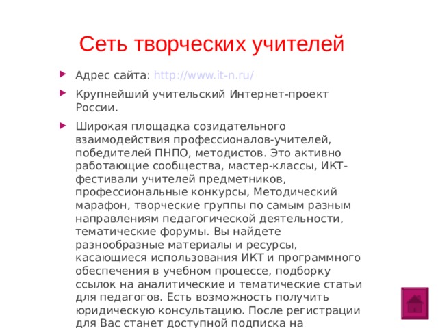 Сеть творческих учителей Адрес сайта: http://www.it-n.ru/ Крупнейший учительский Интернет-проект России. Широкая площадка созидательного взаимодействия профессионалов-учителей, победителей ПНПО, методистов. Это активно работающие сообщества, мастер-классы, ИКТ-фестивали учителей предметников, профессиональные конкурсы, Методический марафон, творческие группы по самым разным направлениям педагогической деятельности, тематические форумы. Вы найдете разнообразные материалы и ресурсы, касающиеся использования ИКТ и программного обеспечения в учебном процессе, подборку ссылок на аналитические и тематические статьи для педагогов. Есть возможность получить юридическую консультацию. После регистрации для Вас станет доступной подписка на электронную рассылку новостей портала и его сообществ.  