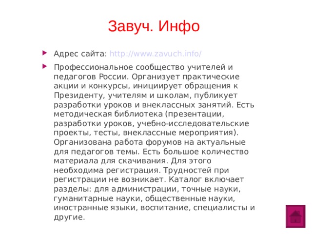 Завуч. Инфо Адрес сайта: http://www.zavuch.info/ Профессиональное сообщество учителей и педагогов России. Организует практические акции и конкурсы, инициирует обращения к Президенту, учителям и школам, публикует разработки уроков и внеклассных занятий. Есть методическая библиотека (презентации, разработки уроков, учебно-исследовательские проекты, тесты, внеклассные мероприятия). Организована работа форумов на актуальные для педагогов темы. Есть большое количество материала для скачивания. Для этого необходима регистрация. Трудностей при регистрации не возникает. Каталог включает разделы: для администрации, точные науки, гуманитарные науки, общественные науки, иностранные языки, воспитание, специалисты и другие.  
