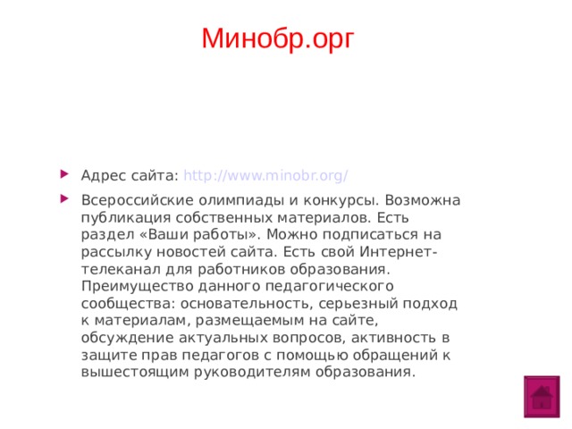 Минобр.орг Адрес сайта: http://www.minobr.org/ Всероссийские олимпиады и конкурсы. Возможна публикация собственных материалов. Есть раздел «Ваши работы». Можно подписаться на рассылку новостей сайта. Есть свой Интернет-телеканал для работников образования. Преимущество данного педагогического сообщества: основательность, серьезный подход к материалам, размещаемым на сайте, обсуждение актуальных вопросов, активность в защите прав педагогов с помощью обращений к вышестоящим руководителям образования.  
