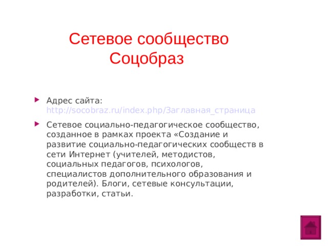 Сетевое сообщество Соцобраз Адрес сайта: http://socobraz.ru/index.php/Заглавная_страница Сетевое социально-педагогическое сообщество, созданное в рамках проекта «Создание и развитие социально-педагогических сообществ в сети Интернет (учителей, методистов, социальных педагогов, психологов, специалистов дополнительного образования и родителей). Блоги, сетевые консультации, разработки, статьи.  