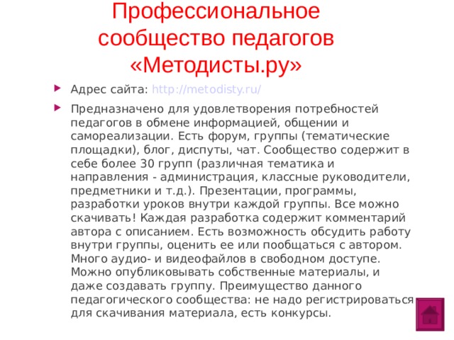 Профессиональное сообщество педагогов «Методисты.ру» Адрес сайта: http://metodisty.ru/ Предназначено для удовлетворения потребностей педагогов в обмене информацией, общении и самореализации. Есть форум, группы (тематические площадки), блог, диспуты, чат. Сообщество содержит в себе более 30 групп (различная тематика и направления - администрация, классные руководители, предметники и т.д.). Презентации, программы, разработки уроков внутри каждой группы. Все можно скачивать! Каждая разработка содержит комментарий автора с описанием. Есть возможность обсудить работу внутри группы, оценить ее или пообщаться с автором. Много аудио- и видеофайлов в свободном доступе. Можно опубликовывать собственные материалы, и даже создавать группу. Преимущество данного педагогического сообщества: не надо регистрироваться для скачивания материала, есть конкурсы.  