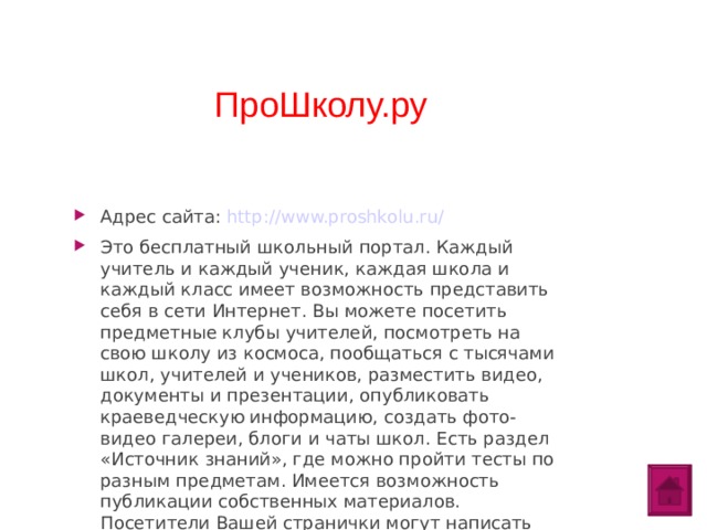 ПроШколу.ру Адрес сайта: http://www.proshkolu.ru/ Это бесплатный школьный портал. Каждый учитель и каждый ученик, каждая школа и каждый класс имеет возможность представить себя в сети Интернет. Вы можете посетить предметные клубы учителей, посмотреть на свою школу из космоса, пообщаться с тысячами школ, учителей и учеников, разместить видео, документы и презентации, опубликовать краеведческую информацию, создать фото-видео галереи, блоги и чаты школ. Есть раздел «Источник знаний», где можно пройти тесты по разным предметам. Имеется возможность публикации собственных материалов. Посетители Вашей странички могут написать комментарии, о чем Вы сразу узнаете по выделенной строке «Вас комментируют». Преимущество данного педагогического сообщества: удобный интерфейс, общительная и отзывчивая аудитория. Можно найти не только материалы по работе, но и для души.  