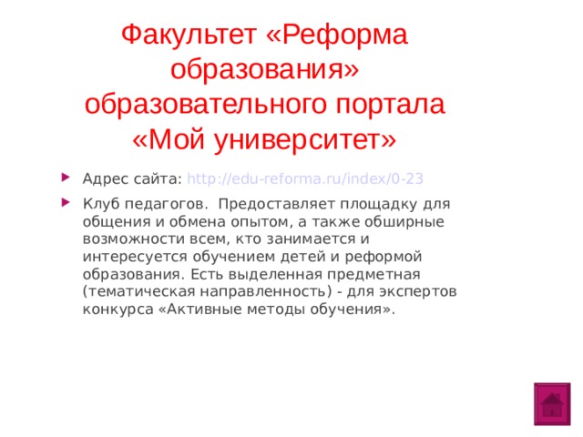 Факультет «Реформа образования» образовательного портала «Мой университет» Адрес сайта: http://edu-reforma.ru/index/0-23 Клуб педагогов. Предоставляет площадку для общения и обмена опытом, а также обширные возможности всем, кто занимается и интересуется обучением детей и реформой образования. Есть выделенная предметная (тематическая направленность) - для экспертов конкурса «Активные методы обучения».  