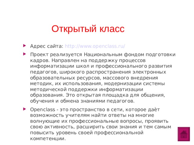 Открытый класс Адрес сайта: http://www.openclass.ru/ Проект реализуется Национальным фондом подготовки кадров. Направлен на поддержку процессов информатизации школ и профессионального развития педагогов, широкого распространения электронных образовательных ресурсов, массового внедрения методик, их использования, модернизации системы методической поддержки информатизации образования. Это открытая площадка для общения, обучения и обмена знаниями педагогов. Openclass - это пространство в сети, которое даѐт возможность учителям найти ответы на многие волнующие их профессиональные вопросы, проявить свою активность, расширить свои знания и тем самым повысить уровень своей профессиональной компетенции.  