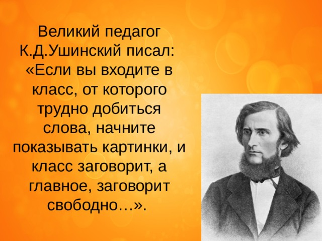 Великий педагог К.Д.Ушинский писал: «Если вы входите в класс, от которого трудно добиться слова, начните показывать картинки, и класс заговорит, а главное, заговорит свободно…». 