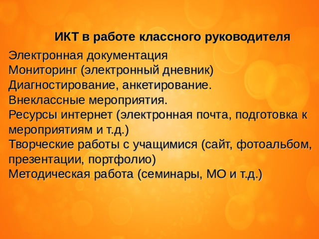 ИКТ в работе классного руководителя Электронная документация Мониторинг (электронный дневник) Диагностирование, анкетирование. Внеклассные мероприятия. Ресурсы интернет (электронная почта, подготовка к мероприятиям и т.д.) Творческие работы с учащимися (сайт, фотоальбом, презентации, портфолио) Методическая работа (семинары, МО и т.д.) 