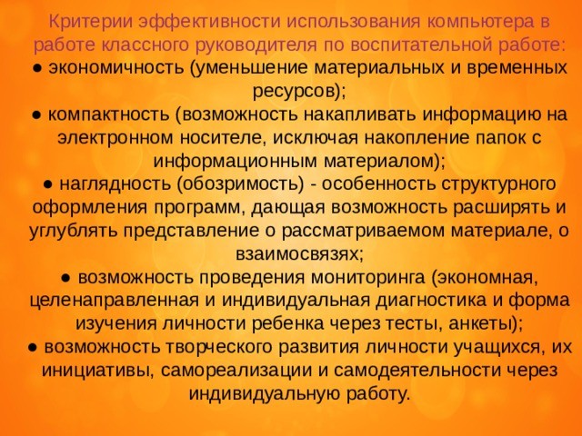Критерии эффективности использования компьютера в работе классного руководителя по воспитательной работе: ● экономичность (уменьшение материальных и временных ресурсов); ● компактность (возможность накапливать информацию на электронном носителе, исключая накопление папок с информационным материалом); ● наглядность (обозримость) - особенность структурного оформления программ, дающая возможность расширять и углублять представление о рассматриваемом материале, о взаимосвязях; ● возможность проведения мониторинга (экономная, целенаправленная и индивидуальная диагностика и форма изучения личности ребенка через тесты, анкеты); ● возможность творческого развития личности учащихся, их инициативы, самореализации и самодеятельности через индивидуальную работу. 