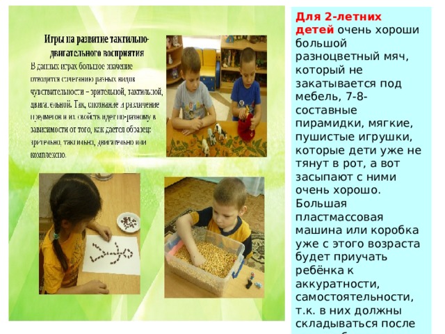 Для 2-летних детей  очень хороши большой разноцветный мяч, который не закатывается под мебель, 7-8-составные пирамидки, мягкие, пушистые игрушки, которые дети уже не тянут в рот, а вот засыпают с ними очень хорошо. Большая пластмассовая машина или коробка уже с этого возраста будет приучать ребёнка к аккуратности, самостоятельности, т.к. в них должны складываться после игры кубики, мячи, резиновые и мягкие игрушки. Хорошо, если уже в этом возрасте у малыша будет своё игровое место в квартире, а у игрушек тоже свой домик. 