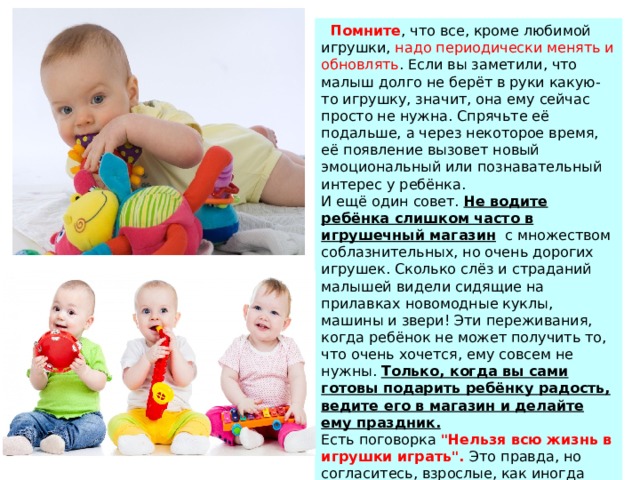  Помните , что все, кроме любимой игрушки, надо периодически менять и обновлять . Если вы заметили, что малыш долго не берёт в руки какую-то игрушку, значит, она ему сейчас просто не нужна. Спрячьте её подальше, а через некоторое время, её появление вызовет новый эмоциональный или познавательный интерес у ребёнка. И ещё один совет. Не водите ребёнка слишком часто в игрушечный магазин   с множеством соблазнительных, но очень дорогих игрушек. Сколько слёз и страданий малышей видели сидящие на прилавках новомодные куклы, машины и звери! Эти переживания, когда ребёнок не может получить то, что очень хочется, ему совсем не нужны. Только, когда вы сами готовы подарить ребёнку радость, ведите его в магазин и делайте ему праздник. Есть поговорка 
