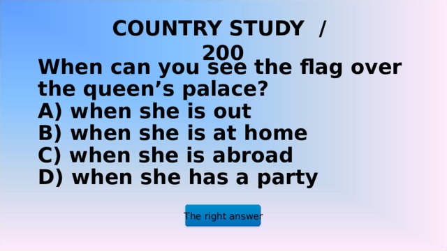 COUNTRY STUDY / 200 When can you see the flag over the queen’s palace?  A) when she is out  B) when she is at home  C) when she is abroad  D) when she has a party   The right answer 2 2 2 