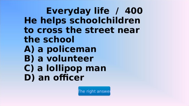 Everyday life / 400 He helps schoolchildren to cross the street near the school  A) a policeman  B) a volunteer  C) a lollipop man  D) an officer The right answer 2 2 2 